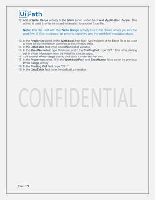 Page | 72
12. Add a Write Range activity to the Main panel, under the Excel Application Scope. This
activity is used to write the stored information to another Excel file.
Note: The file used with the Write Range activity has to be closed when you run the
workflow. If it is not closed, an error is displayed and the workflow execution stops.
13. In the Properties panel, in the WorkbookPath field, type the path of the Excel file to be used
to store all the information gathered at the previous steps.
14. In the DataTable field, type the datNamesList variable.
15. In the SheetName field type Database, and in the StartingCell, type “C21.“ This is the starting
cell in which information from the initial file is to be added.
16. Add another Write Range activity and place it under the first one.
17. In the Properties panel, fill in the WorkbookPath and SheetName fields as for the previous
Write Range activity.
18. In the Starting Cell field, type "D21."
19. In the DataTable field, type the datMailList variable.
 