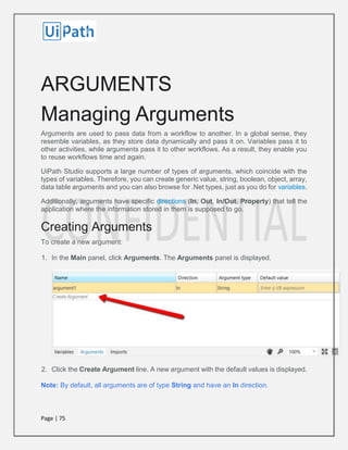 Page | 75
ARGUMENTS
Managing Arguments
Arguments are used to pass data from a workflow to another. In a global sense, they
resemble variables, as they store data dynamically and pass it on. Variables pass it to
other activities, while arguments pass it to other workflows. As a result, they enable you
to reuse workflows time and again.
UiPath Studio supports a large number of types of arguments, which coincide with the
types of variables. Therefore, you can create generic value, string, boolean, object, array,
data table arguments and you can also browse for .Net types, just as you do for variables.
Additionally, arguments have specific directions (In, Out, In/Out, Property) that tell the
application where the information stored in them is supposed to go.
Creating Arguments
To create a new argument:
1. In the Main panel, click Arguments. The Arguments panel is displayed.
2. Click the Create Argument line. A new argument with the default values is displayed.
Note: By default, all arguments are of type String and have an In direction.
 