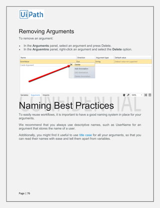 Page | 76
Removing Arguments
To remove an argument:
 In the Arguments panel, select an argument and press Delete.
 In the Arguemtns panel, right-click an argument and select the Delete option.
Naming Best Practices
To easily reuse workflows, it is important to have a good naming system in place for your
arguments.
We recommend that you always use descriptive names, such as UserName for an
argument that stores the name of a user.
Additionally, you might find it useful to use title case for all your arguments, so that you
can read their names with ease and tell them apart from variables.
 