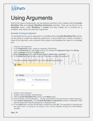 Page | 78
Using Arguments
Due to the nature of arguments, you are going to use them a lot in relation with the Invoke
Workflow File and Launch Workflow Interactive activities. They can be found in the
Activities panel, under Workflow > Invoke and they enable you to browse for a
workflow, and import and edit their arguments.
Example of Using an Argument
To exemplify how to use an argument in a workflow with an Invoke Workflow File activity,
we are going to create two separate sequences. A very simple one in which to assign a
value to an argument, and a second that invokes it and displays the value in a message
box.
1. Create a new sequence.
2. In the Arguments panel, create an argument, StoreValue.
3. From the Direction list, select Out, and do not change the Argument Type from String.
4. Add an Assign activity to the Main panel.
5. In the Properties panel, in the To field, add the StoreValue argument.
6. In the Value field, type a string, such as "How does one use an argument?".
The first workflow should look as in the following screenshot.
7. Create a new sequence.
8. Create a string variable, strFinalValue.
9. Add an Invoke Workflow File activity to the Main panel.
10. On the activity, click the Browse (…) button and browse for the previously created sequence.
11. Click Import Arguments. The Invoked Workflow’s Arguments window is displayed. Note
that the argument of the first sequence is displayed here.
12. In the Value field, add the strFinalValue variable and click Ok. The argument is imported and
the value from it is going to be stored in the current workflow through the strFinalValue
variable.
 