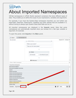 Page | 80
About Imported Namespaces
VB.Net namespaces in UiPath Studio represent containers that store different types of
data. They enable you to define the scope of your expressions, variables and arguments.
For example, if you have the System.Data namespace imported, you can further use
DataTable, DataView, DataColumn, DataRow and other classes that are available in it,
without having to always type System.Data.DataTable and so on.
All imported namespaces are displayed in the Imports panel. Note that some
namespaces are automatically imported when you browse for a .Net type variable or
argument, for example.
To open this panel, click Imports in the Main panel.
 