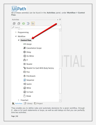 Page | 82
All of these activities can be found in the Activities panel, under Workflow > Control
Flow.
They enable you to define rules and automate decisions for a given workflow, through
if…else or for each statements or loops, as well as add delays so that you can perfectly
time two activities.
 