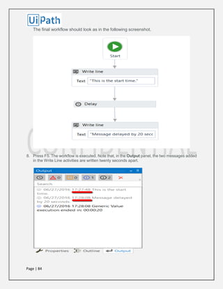 Page | 84
The final workflow should look as in the following screenshot.
8. Press F5. The workflow is executed. Note that, in the Output panel, the two messages added
in the Write Line activities are written twenty seconds apart.
 