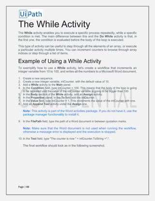 Page | 88
The While Activity
The While activity enables you to execute a specific process repeatedly, while a specific
condition is met. The main difference between this and the Do While activity is that, in
the first one, the condition is evaluated before the body of the loop is executed.
This type of activity can be useful to step through all the elements of an array, or execute
a particular activity multiple times. You can increment counters to browse through array
indices or step through a list of items.
Example of Using a While Activity
To exemplify how to use a While activity, let's create a workflow that increments an
integer variable from 10 to 100, and writes all the numbers to a Microsoft Word document.
1. Create a new sequence.
2. Create a new integer variable, intCounter, with the default value of 10.
3. Add a While activity to the Main panel.
4. In the Condition field, type intCounter < 100. This means that the body of the loop is going
to be repeated until the value of the intCounter variable is going to be bigger than 100.
5. In the Body section of the While activity, add an Assign activity.
6. In the Properties panel, in the To field add the intCounter.
7. In the Value field, type intCounter + 1. This increments the value of the intCounter with one.
8. Add an Append Text activity under the Assign one.
Note: This activity is part of the Word activities package. If you do not have it, use the
package manager functionality to install it.
9. In the FilePath field, type the path of a Word document in between quotation marks.
Note: Make sure that the Word document is not used when running the workflow,
otherwise a message error is displayed and the execution is stopped.
10. In the Text field, type "The counter is now " + intCounter.ToString +".".
The final workflow should look as in the following screenshot.
 