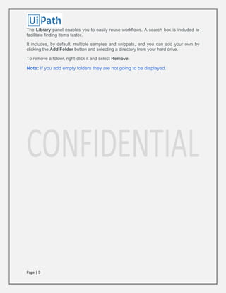 Page | 9
The Library panel enables you to easily reuse workflows. A search box is included to
facilitate finding items faster.
It includes, by default, multiple samples and snippets, and you can add your own by
clicking the Add Folder button and selecting a directory from your hard drive.
To remove a folder, right-click it and select Remove.
Note: If you add empty folders they are not going to be displayed.
 