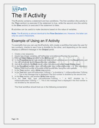 Page | 91
The If Activity
The If activity contains a statement and two conditions. The first condition (the activity in
the Then section) is executed if the statement is true, while the second one (the activity
in the Else section) is executed if the statement is false.
If activities can be useful to make decisions based on the value of variables.
Note: The If activity is almost identical to the Flow Decision one. However, the latter can
only be used in flowcharts.
Example of Using an If Activity
To exemplify how you can use the If activity, let's create a workflow that asks the user for
two numbers, checks to see if one is divisible by the other, and depending on the result,
displays a different message in the Output panel.
1. Create a new sequence.
2. Create two integer variables, intFirstNumber and intSecondNumber for example.
3. Add two Input Dialog activities to the Main panel.
4. In the Properties panel, type labels and titles for both activities and, in the Result fields, add
the intFirstNumber and intSecondNumber variables.
5. Add an If activity to the Main panel, under the previously added Input Dialog ones.
6. In the Condition section, type intFirstNumber mod intSecondNumber = 0. This expression
checks if the first number is divisible to the second one, using the mod operator.
7. In the Then section, add a Write Line activity.
8. In the Text field, type intFirstNumber.ToString + " is divisible by "+ intSecondNumber.ToString
+ ".". This is the message that is displayed if the first number is divisible by the second one.
9. In the Else section, add another Write Line activity.
10. In the Text field, type intFirstNumber.ToString + " is NOT divisible by "+
intSecondNumber.ToString + ".". This is the message that is displayed if the first number is
not divisible by the second one.
The final workflow should look as in the following screenshot.
 