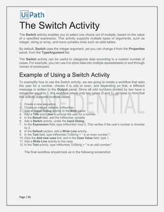 Page | 95
The Switch Activity
The Switch activity enables you to select one choice out of multiple, based on the value
of a specified expression. This activity supports multiple types of arguments, such as
integer, string or array, and more complex ones such as data tables.
By default, Switch uses the integer argument, yet you can change it from the Properties
panel, from the TypeArgument list.
The Switch activity can be useful to categorize data according to a custom number of
cases. For example, you can use it to store data into multiple spreadsheets or sort through
names of employees.
Example of Using a Switch Activity
To exemplify how to use the Switch activity, we are going to create a workflow that asks
the user for a number, checks if is odd or even, and depending on that, a different
message is written to the Output panel. Since all odd numbers divided by two have a
remainder equal to 1, this workflow needs only two cases (0 and 1), yet keep in mind that
this activity supports multiple cases.
1. Create a new sequence.
2. Create an integer variable, intNumber.
3. Add an Input Dialog activity to the Main panel.
4. Add a Title and Label to prompt the user for a number.
5. In the Result field, add the intNumber variable.
6. Add a Switch activity, under the Input Dialog.
7. In the Expression field, type intNumber mod 2. This verifies if the user’s number is divisible
by 2.
8. In the Default section, add a Write Line activity.
9. In the Text field, type intNumber.ToString + " is an even number.".
10. Click the Add new case line, and in the Case Value field, type 1.
11. Add a Write Line activity to this case.
12. In the Text activity, type intNumber.ToString + " is an odd number.".
The final workflow should look as in the following screenshot.
 