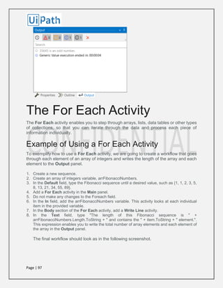 Page | 97
The For Each Activity
The For Each activity enables you to step through arrays, lists, data tables or other types
of collections, so that you can iterate through the data and process each piece of
information individually.
Example of Using a For Each Activity
To exemplify how to use a For Each activity, we are going to create a workflow that goes
through each element of an array of integers and writes the length of the array and each
element to the Output panel.
1. Create a new sequence.
2. Create an array of integers variable, arrFibonacciNumbers.
3. In the Default field, type the Fibonacci sequence until a desired value, such as {1, 1, 2, 3, 5,
8, 13, 21, 34, 55, 89}.
4. Add a For Each activity in the Main panel.
5. Do not make any changes to the Foreach field.
6. In the In field, add the arrFibonacciNumbers variable. This activity looks at each individual
item in the provided variable.
7. In the Body section of the For Each activity, add a Write Line activity.
8. In the Text field, type "The length of this Fibonacci sequence is " +
arrFibonacciNumbers.Length.ToString + " and contains the " + item.ToString + " element.".
This expression enables you to write the total number of array elements and each element of
the array in the Output panel.
The final workflow should look as in the following screenshot.
 
