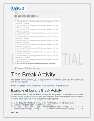 Page | 99
The Break Activity
The Break activity enables you to stop the loop at a chosen point, and then continues
with the next activity.
Note: The Break activity can only be used within the For Each activity.
Example of Using a Break Activity
To exemplify how to use the Break activity we are going to build upon the workflow
created for the For Each activity. This new workflow writes only the first iteration of the
loop and a few elements of the array to the Output panel.
1. In the Body of the For Each activity, under the Write Line, add a Break activity.
2. Under the For Each, add a new Write Line activity.
3. In the Text field, type arrFibonacciNumbers(0).ToString + " " +
arrFibonacciNumbers(2).ToString + " " + arrFibonacciNumbers(4).ToString + " " +
 