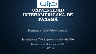 UNIVERSIDAD
INTERAMERICANA DE
PANAMÁ
Pertenece a: Celso Gabriel Araúz B.
Investigación: Todo lo que es una clase de POO
Lo que es un objeto en la POO
11/10/2018
 