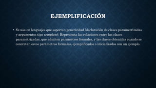 EJEMPLIFICACIÓN
• Se usa en lenguajes que soportan genericidad (declaración de clases parametrizadas
y argumentos tipo template). Representa las relaciones entre las clases
parametrizadas, que admiten parámetros formales, y las clases obtenidas cuando se
concretan estos parámetros formales, ejemplificados o inicializados con un ejemplo.
 