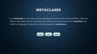 METACLASES
• una metaclase es una clase cuyas instancias son clases. En otras palabras, como los
objetos son instancias de una clase, las clases son instancias de una metaclase. No
todos los lenguajes orientados a objetos soportan metaclases.
 