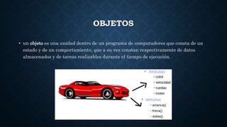 OBJETOS
• un objeto es una unidad dentro de un programa de computadores que consta de un
estado y de un comportamiento, que a su vez constan respectivamente de datos
almacenados y de tareas realizables durante el tiempo de ejecución.
 