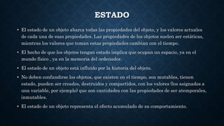 ESTADO
• El estado de un objeto abarca todas las propiedades del objeto, y los valores actuales
de cada una de esas propiedades. Las propiedades de los objetos suelen ser estáticas,
mientras los valores que toman estas propiedades cambian con el tiempo.
• El hecho de que los objetos tengan estado implica que ocupan un espacio, ya en el
mundo físico , ya en la memoria del ordenador.
• El estado de un objeto está influido por la historia del objeto.
• No deben confundirse los objetos, que existen en el tiempo, son mutables, tienen
estado, pueden ser creados, destruidos y compartidos, con los valores (los asignados a
una variable, por ejemplo) que son cantidades con las propiedades de ser atemporales,
inmutables.
• El estado de un objeto representa el efecto acumulado de su comportamiento.
 