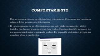 COMPORTAMIENTO
• Comportamiento es como un objeto actua y reacciona, en términos de sus cambios de
estado y de los mensajes que intercambia.
• El comportamiento de un objeto representa su actividad externamente visible y
textales. Son las operaciones que una clase realiza (llamadas también mensajes) las
que dan cuenta de como se comporta la clase. Por operación se denota el servicio que
una clase ofrece a sus clientes.
 