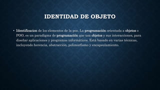 IDENTIDAD DE OBJETO
• Identificacion de los elementos de la poo. La programación orientada a objetos o
POO, es un paradigma de programación que usa objetos y sus interacciones, para
diseñar aplicaciones y programas informáticos. Está basado en varias técnicas,
incluyendo herencia, abstracción, polimorfismo y encapsulamiento.
 