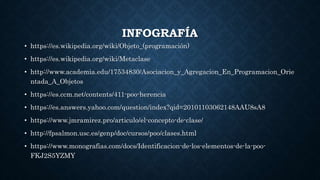 INFOGRAFÍA
• https://es.wikipedia.org/wiki/Objeto_(programación)
• https://es.wikipedia.org/wiki/Metaclase
• http://www.academia.edu/17534830/Asociacion_y_Agregacion_En_Programacion_Orie
ntada_A_Objetos
• https://es.ccm.net/contents/411-poo-herencia
• https://es.answers.yahoo.com/question/index?qid=20101103062148AAU8sA8
• https://www.jmramirez.pro/articulo/el-concepto-de-clase/
• http://fpsalmon.usc.es/genp/doc/cursos/poo/clases.html
• https://www.monografias.com/docs/Identificacion-de-los-elementos-de-la-poo-
FKJ2S5YZMY
 