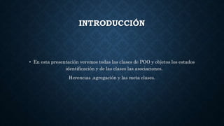 INTRODUCCIÓN
• En esta presentación veremos todas las clases de POO y objetos los estados
identificación y de las clases las asociaciones.
Herencias ,agregación y las meta clases.
 