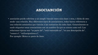 ASOCIANCIÓN
• asociación puede referirse a un simple vínculo entre una clase y otra, o dicho de otro
modo: una relación. Hay diferentes tipos de asociaciones, todas hacen referencia a
una relación semántica que vincula a las instancias de cada clase. Generalmente se
suele etiquetar estas asociaciones con un nombre (lo que se conoce como rol). Las
relaciones típicas son: "es parte de", "está contenido en", "es una descripción de",
"conoce a", "utiliza/gestiona a".
Por ejemplo: Motor es parte de Auto.
 