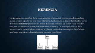 HERENCIA
• La herencia es específica de la programación orientada a objetos, donde una clase
nueva se crea a partir de una clase existente. La herencia (a la que habitualmente se
denomina subclase) proviene del hecho de que la subclase (la nueva clase creada)
contiene las atributos y métodos de la clase primaria. La principal ventaja de la
herencia es la capacidad para definir atributos y métodos nuevos para la subclase,
que luego se aplican a los atributos y métodos heredados.
 