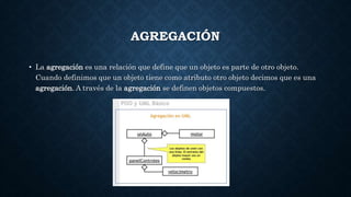 AGREGACIÓN
• La agregación es una relación que define que un objeto es parte de otro objeto.
Cuando definimos que un objeto tiene como atributo otro objeto decimos que es una
agregación. A través de la agregación se definen objetos compuestos.
 
