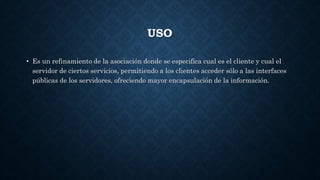 USO
• Es un refinamiento de la asociación donde se especifica cual es el cliente y cual el
servidor de ciertos servicios, permitiendo a los clientes acceder sólo a las interfaces
públicas de los servidores, ofreciendo mayor encapsulación de la información.
 