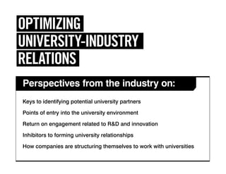 Perspectives from the industry on:
OPTIMIZING
UNIVERSITY-INDUSTRY
RELATIONS
Keys to identifying potential university partners
Points of entry into the university environment
Return on engagement related to R&D and innovation
Inhibitors to forming university relationships
How companies are structuring themselves to work with universities
 