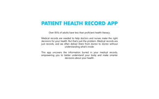 PATIENT HEALTH RECORD APP
Over 85% of adults have less than proficient health literacy.
Medical records are needed to help doctors and nurses make the right
decisions for your health. But that’s just the problem. Medical records are
just records, and we often deliver them from doctor to doctor without
understanding what’s inside.
This app uncovers the information buried in your medical records,
empowering you to better understand your body and make smarter
decisions about your health.

 