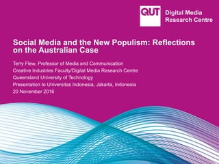 Social Media and the New Populism: Reflections
on the Australian Case
Terry Flew, Professor of Media and Communication
Creative Industries Faculty/Digital Media Research Centre
Queensland University of Technology
Presentation to Universitas Indonesia, Jakarta, Indonesia
20 November 2016
 