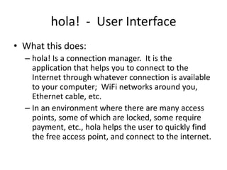 hola!  -  User Interface What this does: hola! Is a connection manager.  It is the application that helps you to connect to the Internet through whatever connection is available to your computer;  WiFi networks around you, Ethernet cable, etc. In an environment where there are many access points, some of which are locked, some require payment, etc., hola helps the user to quickly find the free access point, and connect to the internet. 