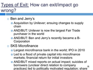 Types of Exit: How can exit/impact go
wrong?
 Ben and Jerry’s
 Acquisition by Unilever; ensuing changes to supply
chain
 AND/BUT: Unilever is now the largest Fair Trade
purchaser in the world
 AND/BUT: Ben and Jerry’s recently became a B-
Corporation
 SKS Microfinance
 Largest microfinance bank in the world; IPO in 2010
 Led to a flood of private capital into microfinance
markets; financial return for initial investors
 AND/BUT mixed reports on actual impact; suicides of
borrowers (unclear direct relation to company
practices) led to politically motivated regulation; share
R
 