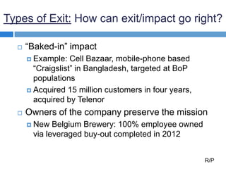 Types of Exit: How can exit/impact go right?
 “Baked-in” impact
 Example: Cell Bazaar, mobile-phone based
“Craigslist” in Bangladesh, targeted at BoP
populations
 Acquired 15 million customers in four years,
acquired by Telenor
 Owners of the company preserve the mission
 New Belgium Brewery: 100% employee owned
via leveraged buy-out completed in 2012
R/P
 