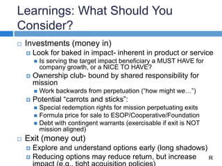 Learnings: What Should You
Consider?
 Investments (money in)
 Look for baked in impact- inherent in product or service
 Is serving the target impact beneficiary a MUST HAVE for
company growth, or a NICE TO HAVE?
 Ownership club- bound by shared responsibility for
mission
 Work backwards from perpetuation (“how might we…”)
 Potential “carrots and sticks”:
 Special redemption rights for mission perpetuating exits
 Formula price for sale to ESOP/Cooperative/Foundation
 Debt with contingent warrants (exercisable if exit is NOT
mission aligned)
 Exit (money out)
 Explore and understand options early (long shadows)
 Reducing options may reduce return, but increase R
 