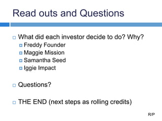 Read outs and Questions
 What did each investor decide to do? Why?
 Freddy Founder
 Maggie Mission
 Samantha Seed
 Iggie Impact
 Questions?
 THE END (next steps as rolling credits)
R/P
 