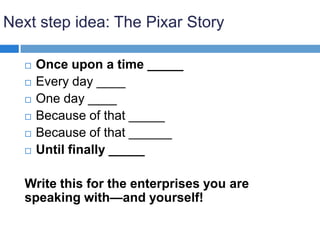 Next step idea: The Pixar Story
 Once upon a time _____
 Every day ____
 One day ____
 Because of that _____
 Because of that ______
 Until finally _____
Write this for the enterprises you are
speaking with—and yourself!
 