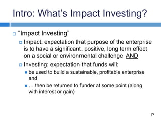 Intro: What’s Impact Investing?
 “Impact Investing”
 Impact: expectation that purpose of the enterprise
is to have a significant, positive, long term effect
on a social or environmental challenge AND
 Investing: expectation that funds will:
 be used to build a sustainable, profitable enterprise
and
 … then be returned to funder at some point (along
with interest or gain)
P
 