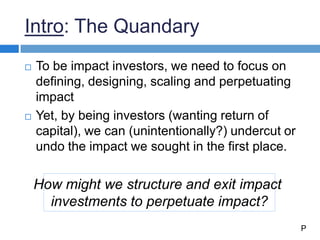 Intro: The Quandary
 To be impact investors, we need to focus on
defining, designing, scaling and perpetuating
impact
 Yet, by being investors (wanting return of
capital), we can (unintentionally?) undercut or
undo the impact we sought in the first place.
How might we structure and exit impact
investments to perpetuate impact?
P
 