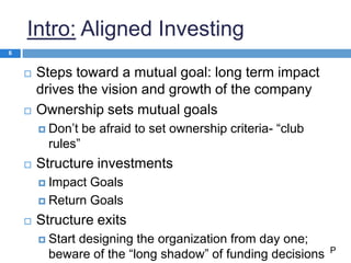 Intro: Aligned Investing
 Steps toward a mutual goal: long term impact
drives the vision and growth of the company
 Ownership sets mutual goals
 Don’t be afraid to set ownership criteria- “club
rules”
 Structure investments
 Impact Goals
 Return Goals
 Structure exits
 Start designing the organization from day one;
beware of the “long shadow” of funding decisions
6
P
 