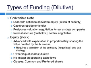 Types of Funding (Dilutive)
 Convertible Debt
 Loan with option to convert to equity (in lieu of security)
 Captures upside for lender
 Postpones valuation negotiation for early stage companies
 Interest accrues (cash flow); control negotiable
 Equity (stock)
 Advanced with expectation in proportionately sharing the
value created by the business.
 Requires a valuation of the company (negotiated) and exit
strategy
 Ownership of shares; dilutive
 No impact on operating cash flows
 Classes: Common and Preferred shares
R
 