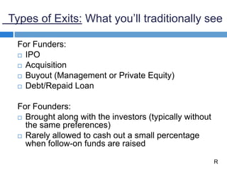 Types of Exits: What you’ll traditionally see
For Funders:
 IPO
 Acquisition
 Buyout (Management or Private Equity)
 Debt/Repaid Loan
For Founders:
 Brought along with the investors (typically without
the same preferences)
 Rarely allowed to cash out a small percentage
when follow-on funds are raised
R
 