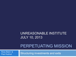UNREASONABLE INSTITUTE
JULY 10, 2013
PERPETUATING MISSION
Structuring investments and exits
Ross Baird &
Paul Hudnut
 