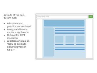www.site.com Go
● All content and
graphics are centered
● Always a left menu,
maybe a right menu
● Optimal for 1024
resolution
● A billion articles on
“how to do multi-
column layout in
CSS?”
Layouts of the past,
before 2008
 