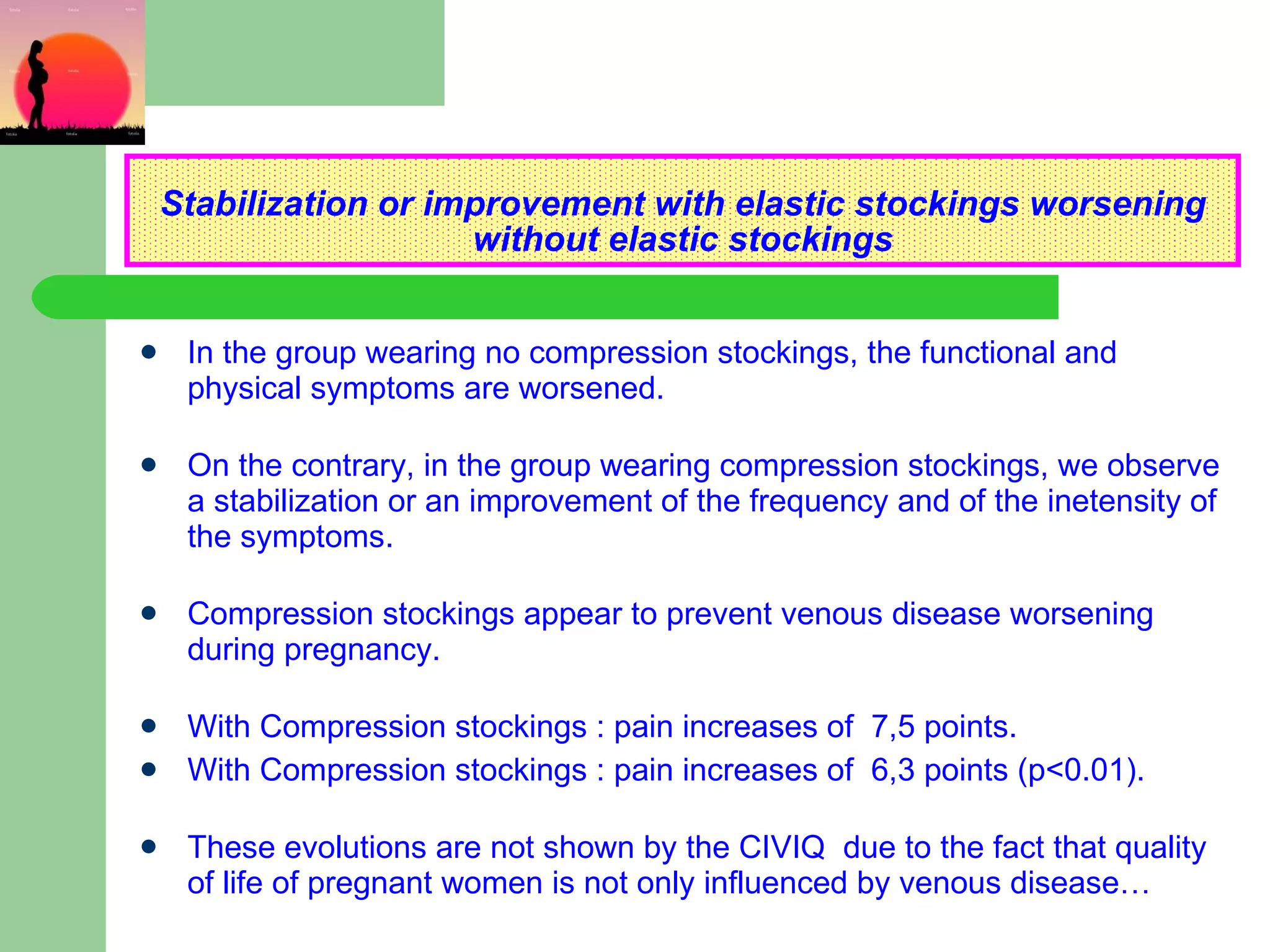 Stabilization or improvement with elastic stockings worsening without elastic stockings In the group wearing no compression stockings, the functional and physical symptoms are worsened. On the contrary, in the group wearing compression stockings, we observe a stabilization or an improvement of the frequency and of the inetensity of the symptoms. Compression stockings appear to prevent venous disease worsening during pregnancy. With Compression stockings : pain increases of  7,5 points. With Compression stockings : pain increases of  6,3 points (p<0.01). These evolutions are not shown by the CIVIQ  due to the fact that quality of life of pregnant women is not only influenced by venous disease… 
