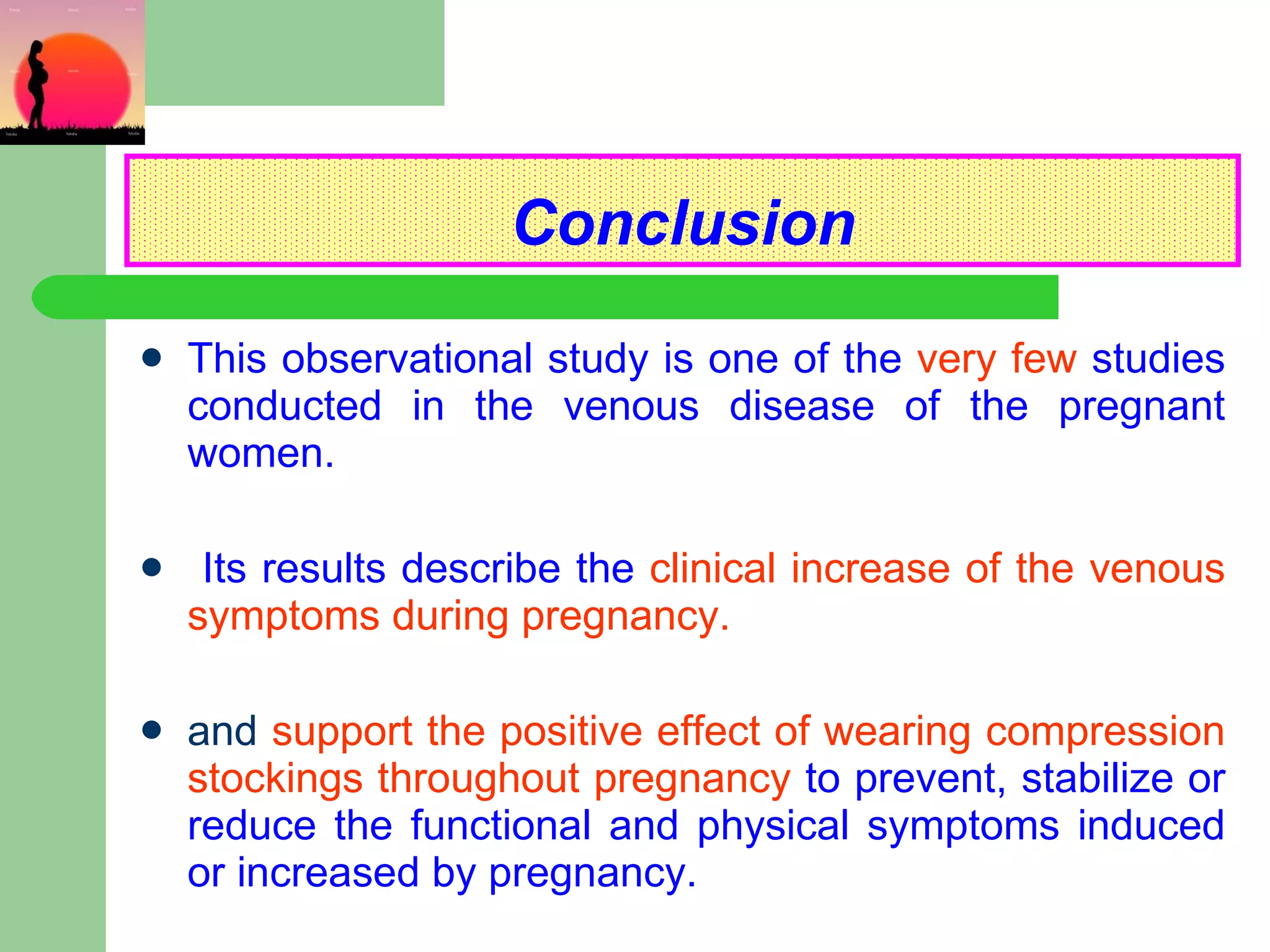 Conclusion This observational study is one of the   very few   studies   conducted in the venous disease of the pregnant women. Its results describe the   clinical increase of the venous symptoms during pregnancy. and  support the positive effect of wearing compression stockings throughout pregnancy   to prevent, stabilize or reduce the functional and physical symptoms induced or increased by pregnancy. 
