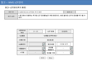 창고– LOT관리(추가 화면)
화면 명  상품 창고내 LOT정보 추가 화면 화면 ID
화면 설명
 창고에서 이용하는 추가된 LOT 정보를 넣기 위한 화면이다. 새로 들어온 LOT의 정보를 추가 할 수
있다.
추가
창고 – WMS LOT관리
-상품을 입력하세요-
*유통기한 99.99.99
D1-20
*상품명
LOT 번호
*로케이션
위치
변경할
정렬방식
*구분 -
-
*상품코드 재고수량 수량을 입력
*정렬방식
변경할 구분 -
D12075
취소
 