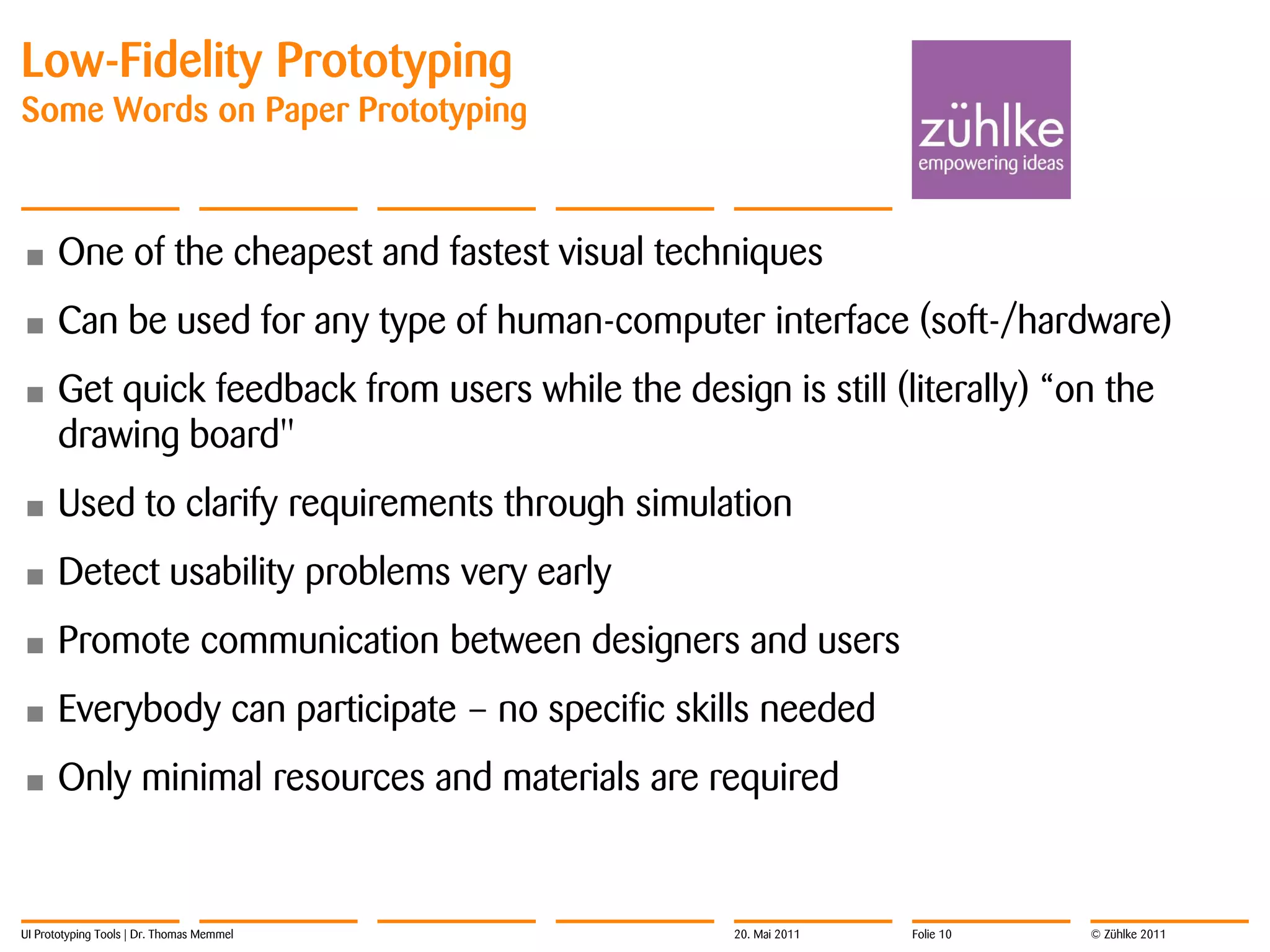 Low-Fidelity Prototyping
Some Words on Paper Prototyping



•     One of the cheapest and fastest visual techniques
•     Can be used for any type of human-computer interface (soft-/hardware)
•     Get quick feedback from users while the design is still (literally) “on the
      drawing board"
•     Used to clarify requirements through simulation
•     Detect usability problems very early
•     Promote communication between designers and users
•     Everybody can participate – no specific skills needed
•     Only minimal resources and materials are required


UI Prototyping Tools | Dr. Thomas Memmel            20. Mai 2011   Folie 10   © Zühlke 2011
 