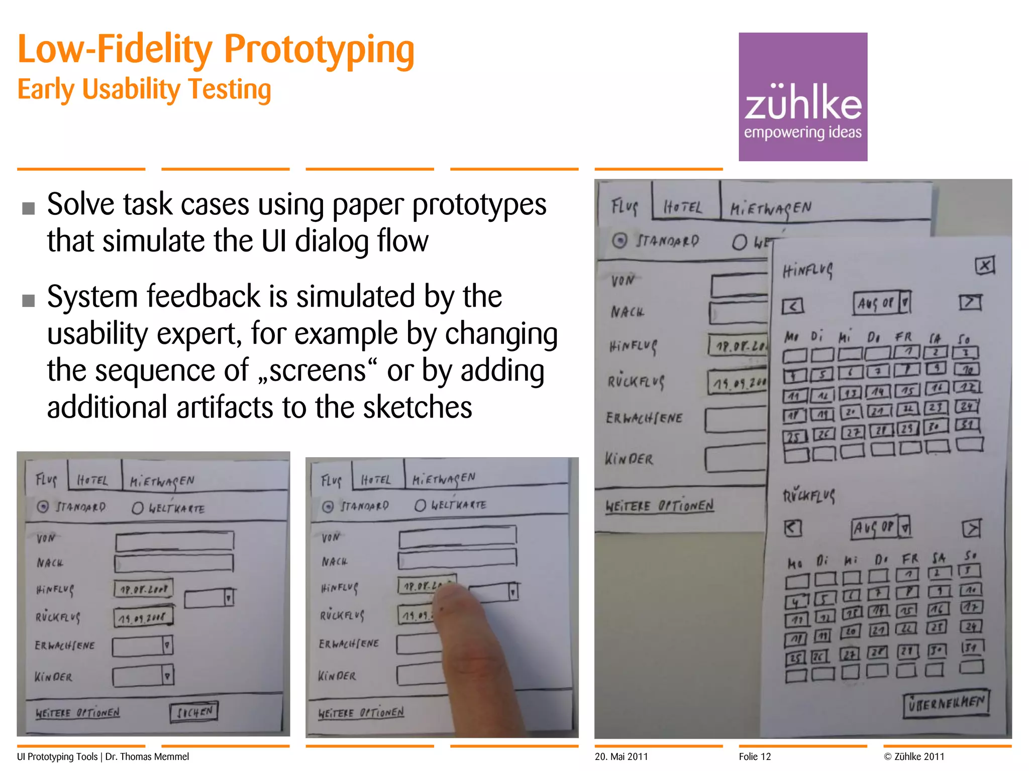 Low-Fidelity Prototyping
Early Usability Testing



•     Solve task cases using paper prototypes
      that simulate the UI dialog flow
•     System feedback is simulated by the
      usability expert, for example by changing
      the sequence of „screens“ or by adding
      additional artifacts to the sketches




UI Prototyping Tools | Dr. Thomas Memmel          20. Mai 2011   Folie 12   © Zühlke 2011
 