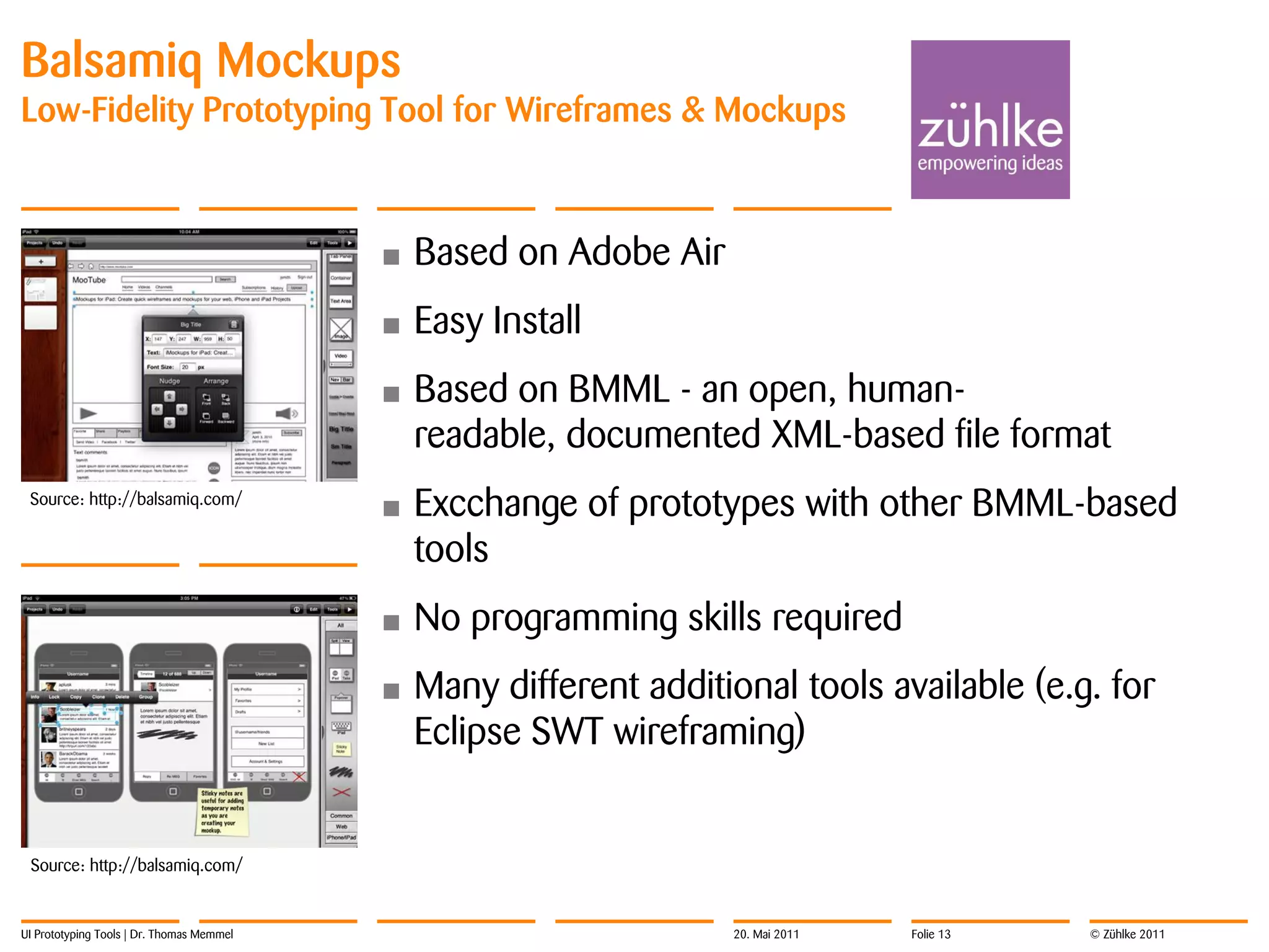 Balsamiq Mockups
Low-Fidelity Prototyping Tool for Wireframes & Mockups



                                           •   Based on Adobe Air
                                           •   Easy Install
                                           •   Based on BMML - an open, human-
                                               readable, documented XML-based file format
 Source: http://balsamiq.com/
                                           •   Excchange of prototypes with other BMML-based
                                               tools
                                           •   No programming skills required
                                           •   Many different additional tools available (e.g. for
                                               Eclipse SWT wireframing)


 Source: http://balsamiq.com/


UI Prototyping Tools | Dr. Thomas Memmel                            20. Mai 2011   Folie 13   © Zühlke 2011
 