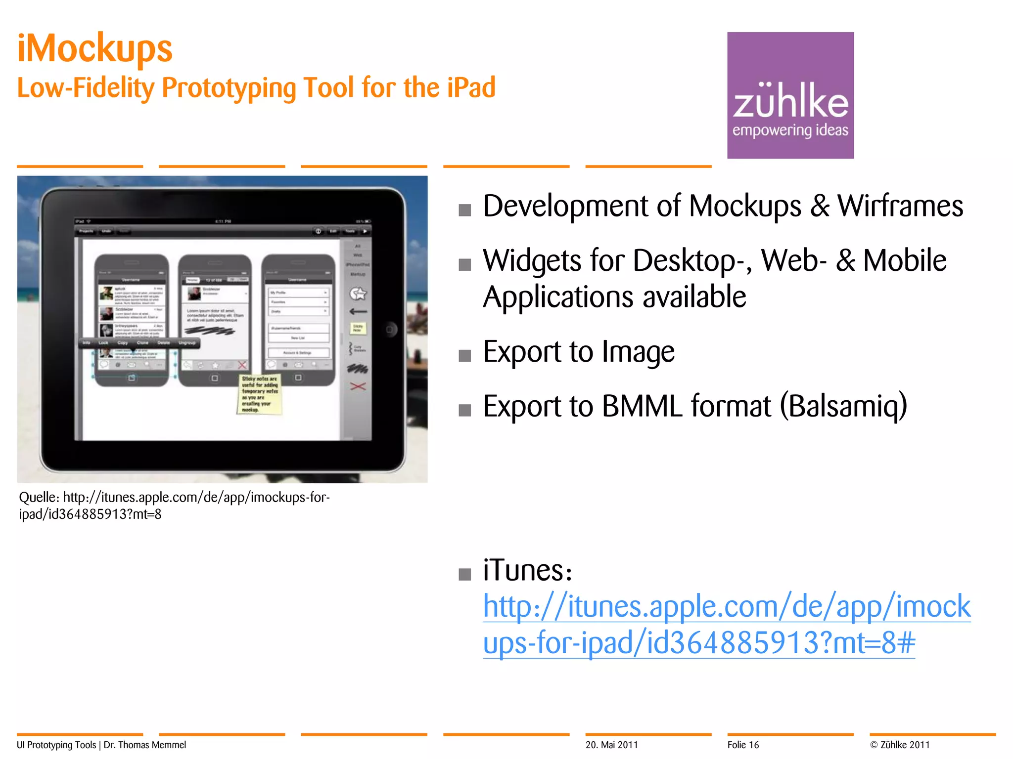 iMockups
Low-Fidelity Prototyping Tool for the iPad



                                                       •   Development of Mockups & Wirframes
                                                       •   Widgets for Desktop-, Web- & Mobile
                                                           Applications available
                                                       •   Export to Image
                                                       •   Export to BMML format (Balsamiq)

Quelle: http://itunes.apple.com/de/app/imockups-for-
ipad/id364885913?mt=8



                                                       •   iTunes:
                                                           http://itunes.apple.com/de/app/imock
                                                           ups-for-ipad/id364885913?mt=8#


UI Prototyping Tools | Dr. Thomas Memmel                           20. Mai 2011   Folie 16   © Zühlke 2011
 
