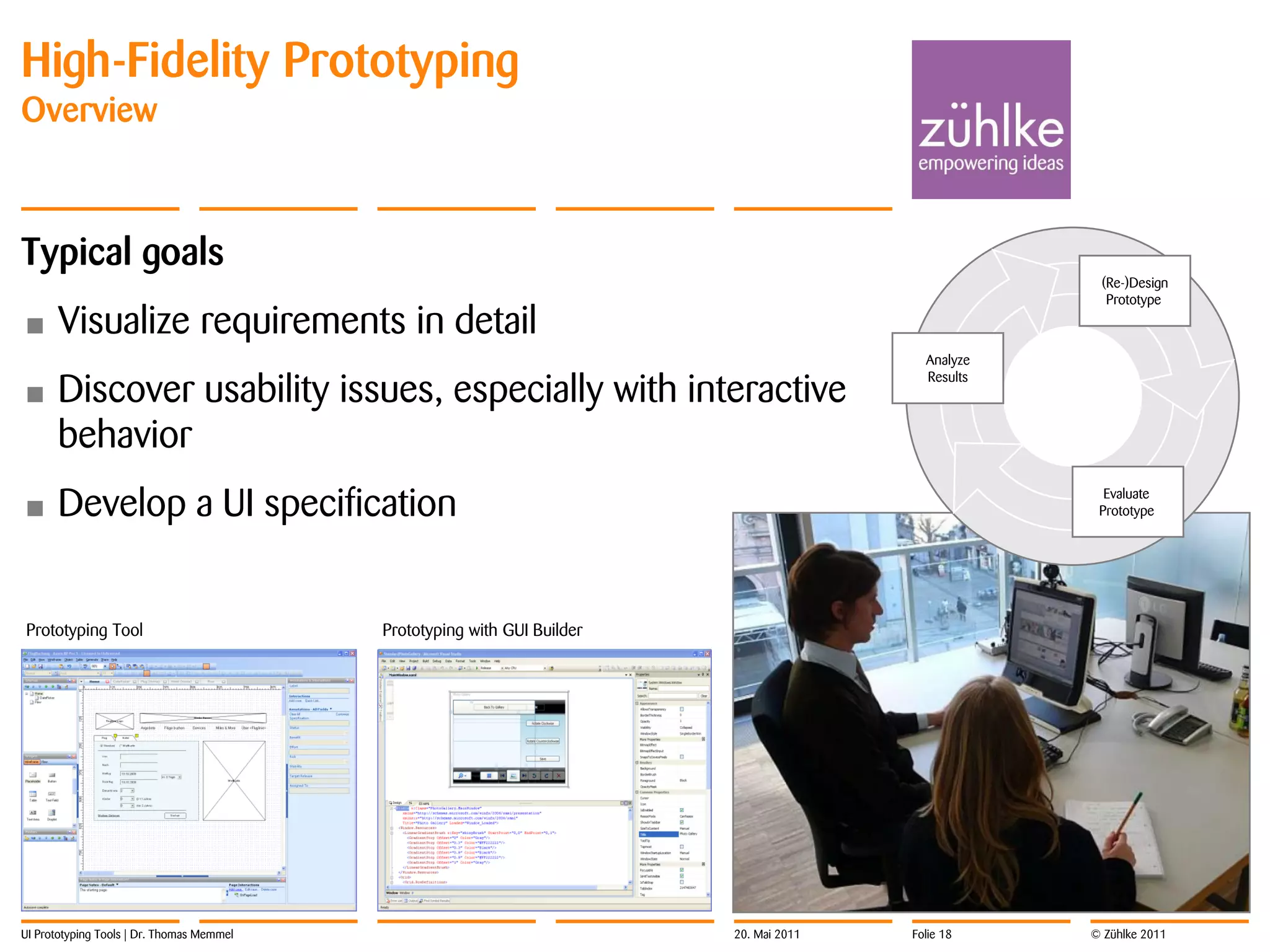 High-Fidelity Prototyping
Overview



Typical goals
                                                                                                      (Re-)Design
                                                                                                       Prototype

•     Visualize requirements in detail
                                                                                           Analyze

      Discover usability issues, especially with interactive
                                                                                           Results
•
      behavior
•     Develop a UI specification                                                                       Evaluate
                                                                                                      Prototype




Prototyping Tool                           Prototyping with GUI Builder




UI Prototyping Tools | Dr. Thomas Memmel                                  20. Mai 2011   Folie 18    © Zühlke 2011
 